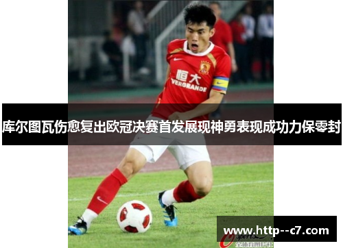 库尔图瓦伤愈复出欧冠决赛首发展现神勇表现成功力保零封 库尔图瓦伤愈复出欧冠决赛首发展现神勇表现成功力保零封